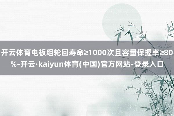 开云体育电板组轮回寿命≥1000次且容量保握率≥80%-开云·kaiyun体育(中国)官方网站-登录入口