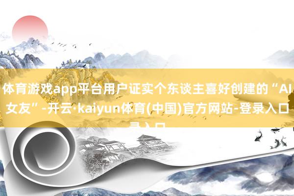 体育游戏app平台用户证实个东谈主喜好创建的“AI女友”-开云·kaiyun体育(中国)官方网站-登录入口