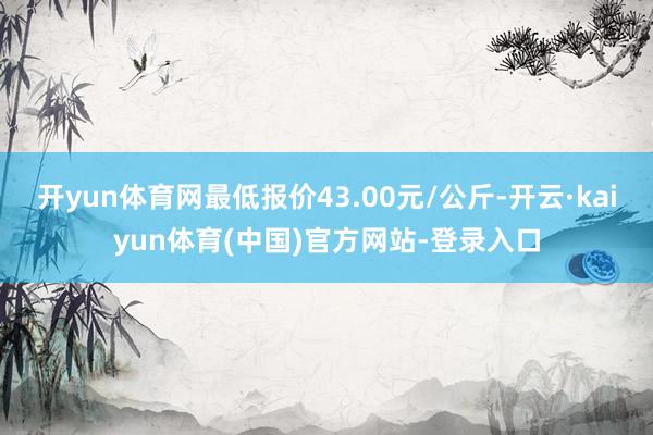 开yun体育网最低报价43.00元/公斤-开云·kaiyun体育(中国)官方网站-登录入口