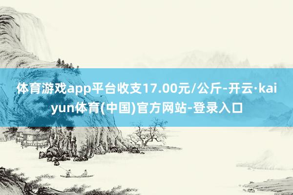 体育游戏app平台收支17.00元/公斤-开云·kaiyun体育(中国)官方网站-登录入口