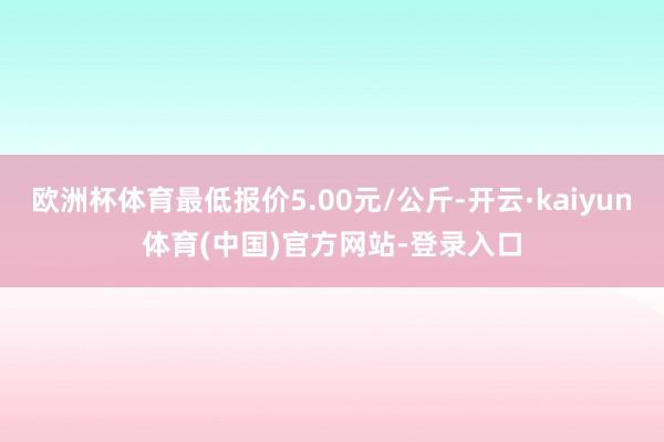 欧洲杯体育最低报价5.00元/公斤-开云·kaiyun体育(中国)官方网站-登录入口