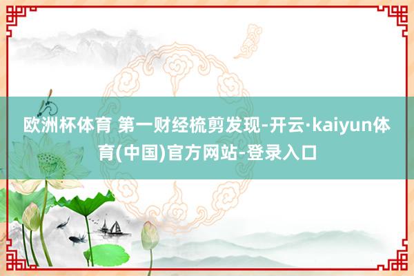 欧洲杯体育 　　第一财经梳剪发现-开云·kaiyun体育(中国)官方网站-登录入口