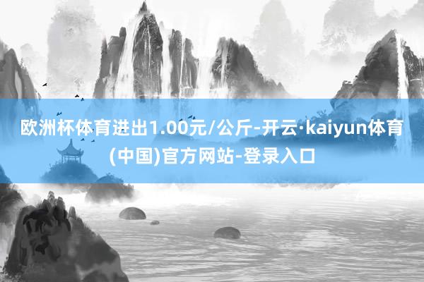 欧洲杯体育进出1.00元/公斤-开云·kaiyun体育(中国)官方网站-登录入口