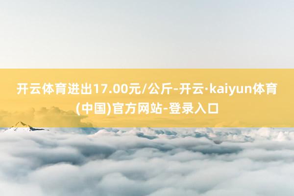 开云体育进出17.00元/公斤-开云·kaiyun体育(中国)官方网站-登录入口