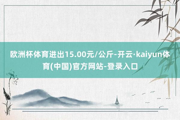 欧洲杯体育进出15.00元/公斤-开云·kaiyun体育(中国)官方网站-登录入口