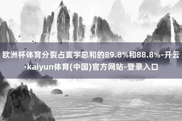 欧洲杯体育分裂占寰宇总和的89.8%和88.8%-开云·kaiyun体育(中国)官方网站-登录入口