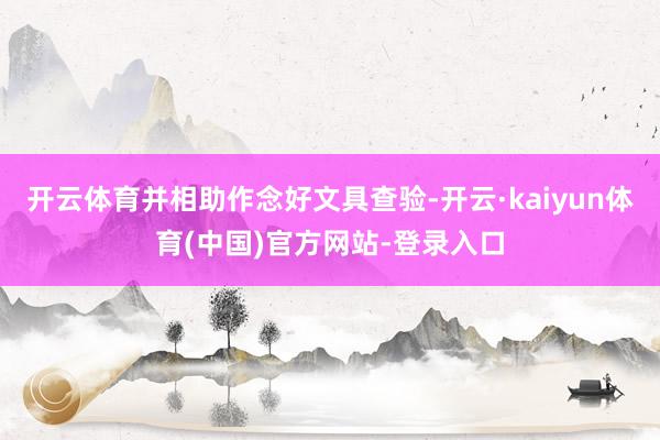 开云体育并相助作念好文具查验-开云·kaiyun体育(中国)官方网站-登录入口