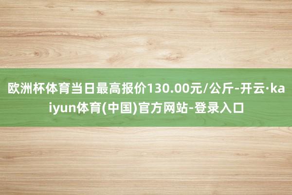 欧洲杯体育当日最高报价130.00元/公斤-开云·kaiyun体育(中国)官方网站-登录入口