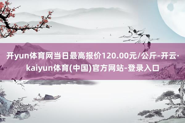 开yun体育网当日最高报价120.00元/公斤-开云·kaiyun体育(中国)官方网站-登录入口