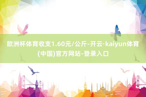 欧洲杯体育收支1.60元/公斤-开云·kaiyun体育(中国)官方网站-登录入口