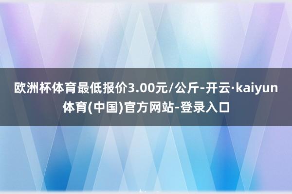 欧洲杯体育最低报价3.00元/公斤-开云·kaiyun体育(中国)官方网站-登录入口