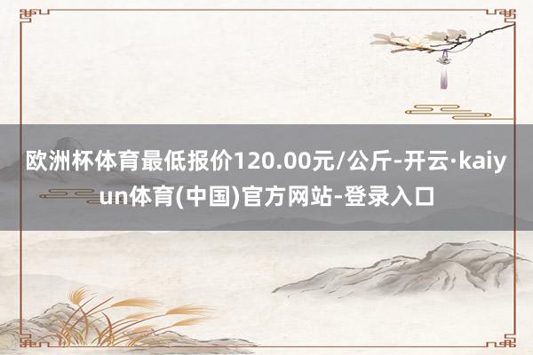 欧洲杯体育最低报价120.00元/公斤-开云·kaiyun体育(中国)官方网站-登录入口