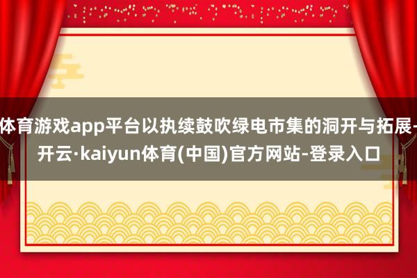 体育游戏app平台以执续鼓吹绿电市集的洞开与拓展-开云·kaiyun体育(中国)官方网站-登录入口