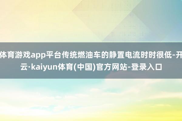 体育游戏app平台传统燃油车的静置电流时时很低-开云·kaiyun体育(中国)官方网站-登录入口