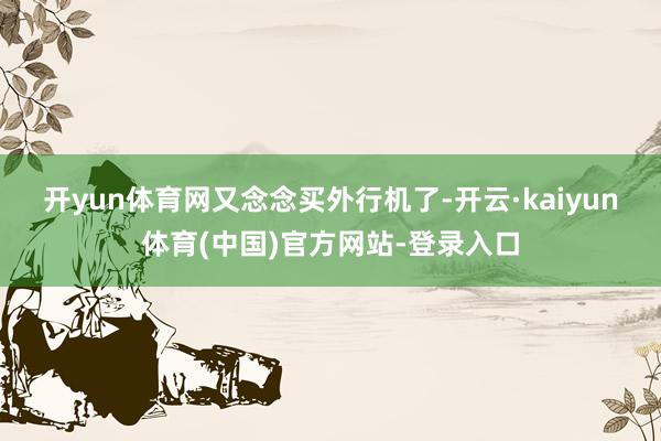 开yun体育网　　又念念买外行机了-开云·kaiyun体育(中国)官方网站-登录入口