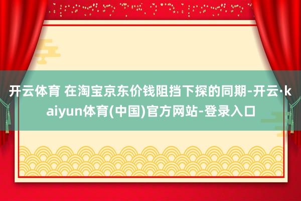 开云体育 　　在淘宝京东价钱阻挡下探的同期-开云·kaiyun体育(中国)官方网站-登录入口