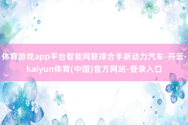 体育游戏app平台智能网联撑合手新动力汽车-开云·kaiyun体育(中国)官方网站-登录入口