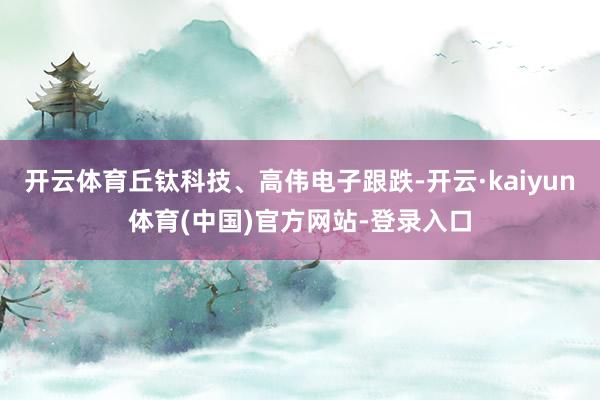 开云体育丘钛科技、高伟电子跟跌-开云·kaiyun体育(中国)官方网站-登录入口