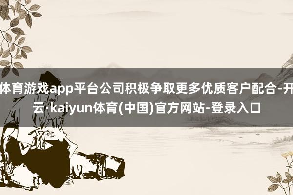 体育游戏app平台公司积极争取更多优质客户配合-开云·kaiyun体育(中国)官方网站-登录入口