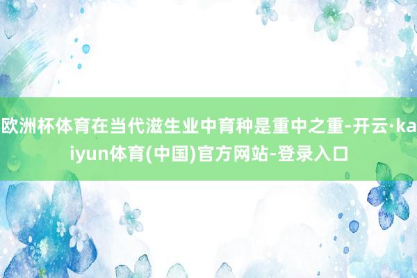 欧洲杯体育在当代滋生业中育种是重中之重-开云·kaiyun体育(中国)官方网站-登录入口