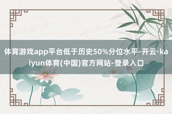 体育游戏app平台低于历史50%分位水平-开云·kaiyun体育(中国)官方网站-登录入口