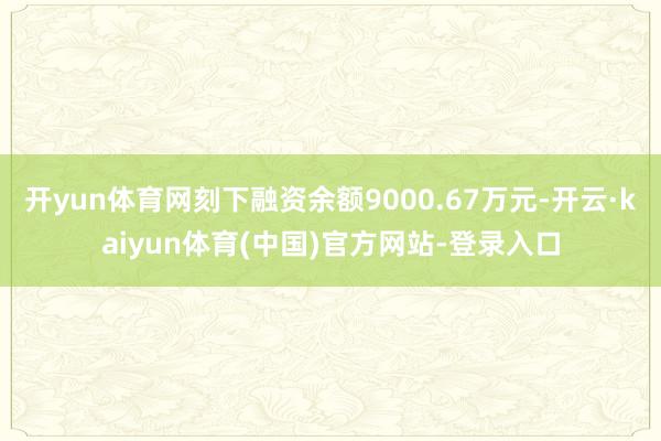 开yun体育网刻下融资余额9000.67万元-开云·kaiyun体育(中国)官方网站-登录入口