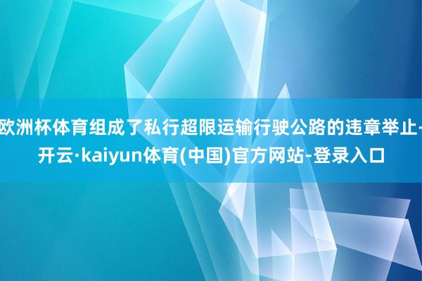 欧洲杯体育组成了私行超限运输行驶公路的违章举止-开云·kaiyun体育(中国)官方网站-登录入口