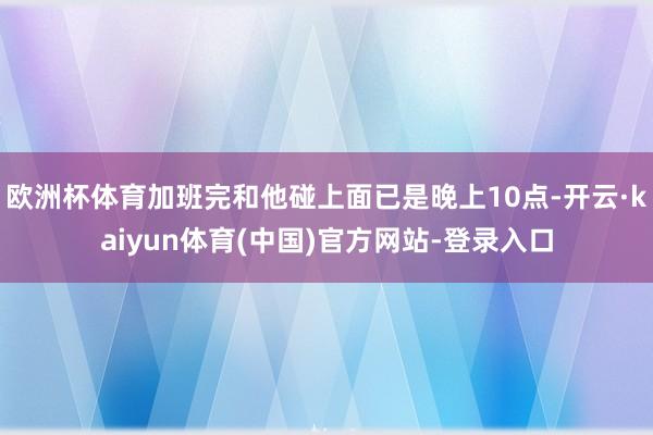 欧洲杯体育加班完和他碰上面已是晚上10点-开云·kaiyun体育(中国)官方网站-登录入口