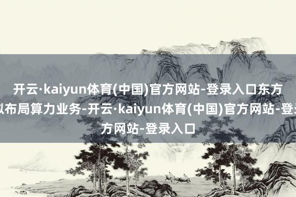 开云·kaiyun体育(中国)官方网站-登录入口东方材料拟布局算力业务-开云·kaiyun体育(中国)官方网站-登录入口