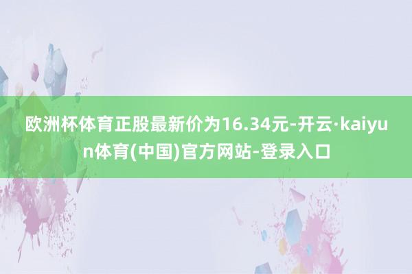 欧洲杯体育正股最新价为16.34元-开云·kaiyun体育(中国)官方网站-登录入口