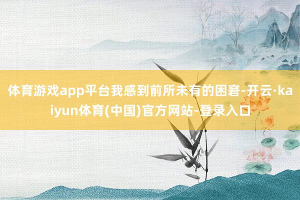 体育游戏app平台我感到前所未有的困窘-开云·kaiyun体育(中国)官方网站-登录入口