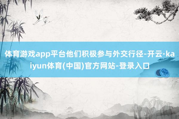 体育游戏app平台他们积极参与外交行径-开云·kaiyun体育(中国)官方网站-登录入口