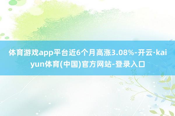 体育游戏app平台近6个月高涨3.08%-开云·kaiyun体育(中国)官方网站-登录入口