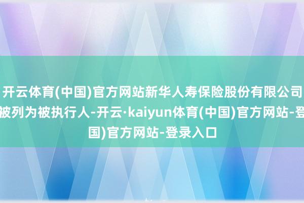 开云体育(中国)官方网站新华人寿保险股份有限公司还多次被列为被执行人-开云·kaiyun体育(中国)官方网站-登录入口