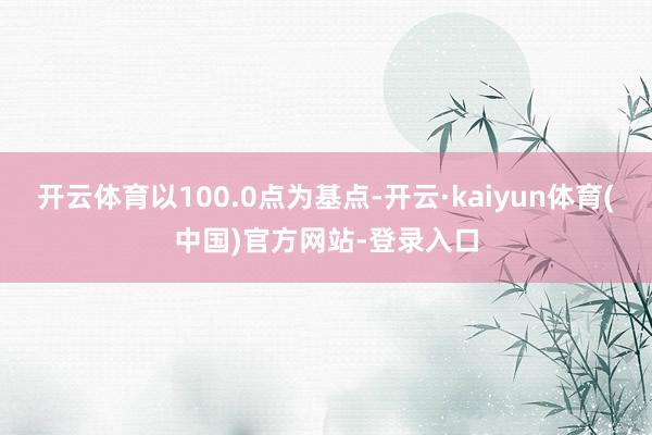 开云体育以100.0点为基点-开云·kaiyun体育(中国)官方网站-登录入口