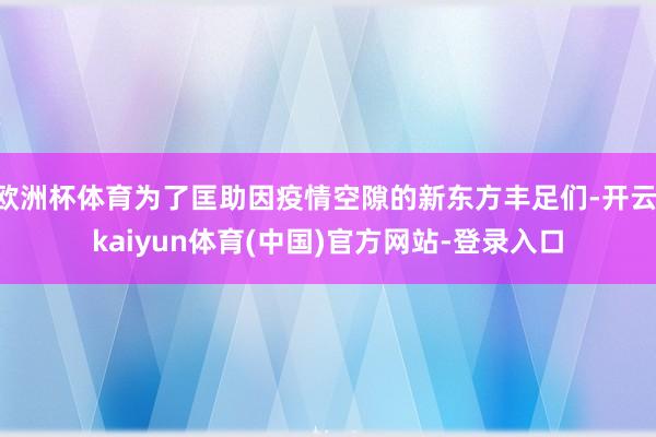 欧洲杯体育为了匡助因疫情空隙的新东方丰足们-开云·kaiyun体育(中国)官方网站-登录入口