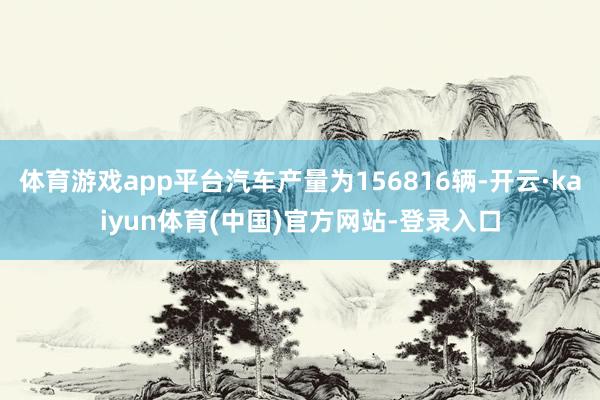 体育游戏app平台汽车产量为156816辆-开云·kaiyun体育(中国)官方网站-登录入口