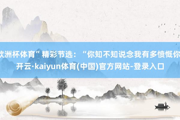 欧洲杯体育”精彩节选：“你知不知说念我有多愤慨你-开云·kaiyun体育(中国)官方网站-登录入口