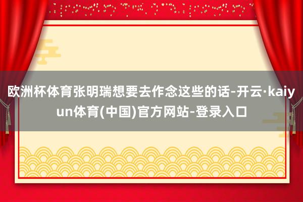 欧洲杯体育张明瑞想要去作念这些的话-开云·kaiyun体育(中国)官方网站-登录入口