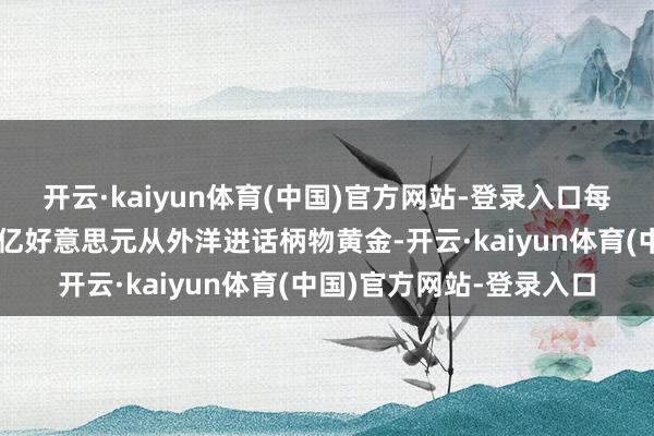 开云·kaiyun体育(中国)官方网站-登录入口每年这两个国度消耗数百亿好意思元从外洋进话柄物黄金-开云·kaiyun体育(中国)官方网站-登录入口