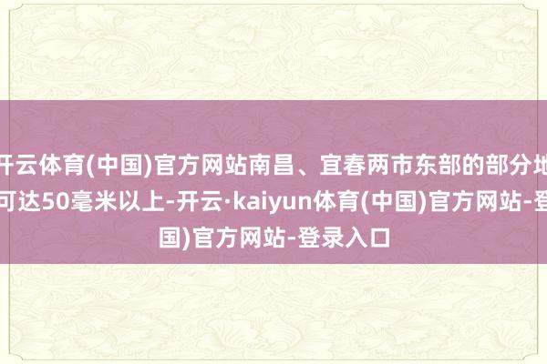 开云体育(中国)官方网站南昌、宜春两市东部的部分地区降水可达50毫米以上-开云·kaiyun体育(中国)官方网站-登录入口