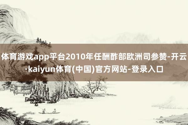 体育游戏app平台2010年任酬酢部欧洲司参赞-开云·kaiyun体育(中国)官方网站-登录入口