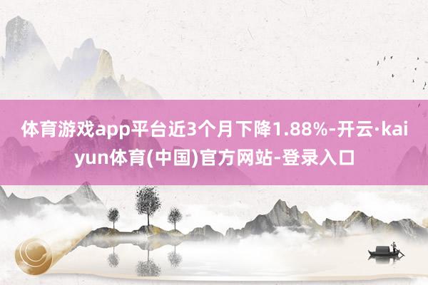 体育游戏app平台近3个月下降1.88%-开云·kaiyun体育(中国)官方网站-登录入口