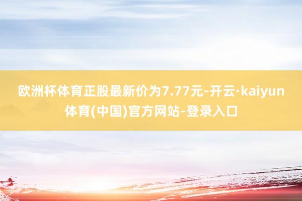 欧洲杯体育正股最新价为7.77元-开云·kaiyun体育(中国)官方网站-登录入口