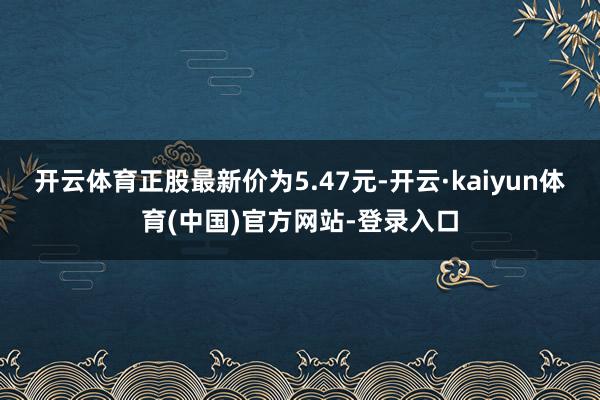 开云体育正股最新价为5.47元-开云·kaiyun体育(中国)官方网站-登录入口