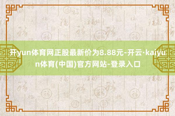 开yun体育网正股最新价为8.88元-开云·kaiyun体育(中国)官方网站-登录入口