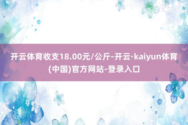 开云体育收支18.00元/公斤-开云·kaiyun体育(中国)官方网站-登录入口