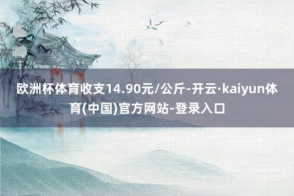 欧洲杯体育收支14.90元/公斤-开云·kaiyun体育(中国)官方网站-登录入口