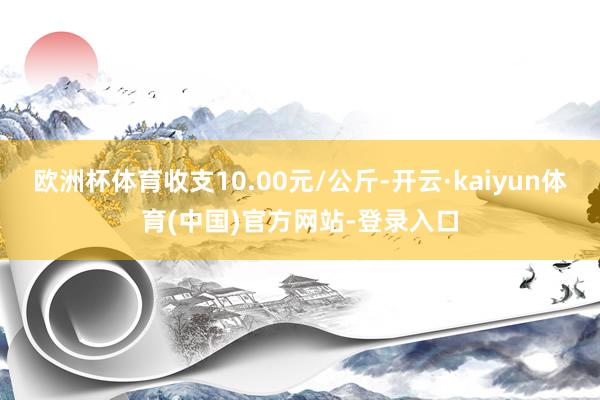 欧洲杯体育收支10.00元/公斤-开云·kaiyun体育(中国)官方网站-登录入口