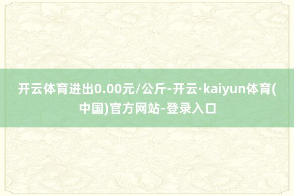 开云体育进出0.00元/公斤-开云·kaiyun体育(中国)官方网站-登录入口